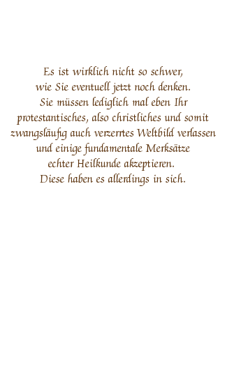 Genau genommen bin ich sogar nur ein Berater und sie agieren unter meiner Anleitung
in geringem Umfang selber. Ich bin kein HEILER sondern ein HEILKUNDIGER! Dies ist ein riesiger Unterschied, denn der Heilkundige weiß, dass nicht der Mensch und seine Pillen heilen sondern dass immer, so wie bei jeder Platzwunde am Knie, die allem im Kosmos übergeordnete blaue Lebensenergie - auch dunkle Materie, Prana, Äther, Libido, Orgon, Lebenskraft oder Chi genannt - heilt und dass er ihr lediglich zu besserer Wirkung verhilft indem er sie abzieht oder verstärkt.
Die Erfahrungen mit dieser rein energetisch arbeitenden Medizin, die streng genommen eigentlich gar keine Medizin sondern pure Natur ist, führen - hoffentlich - dazu, dass Sie beginnen, tiefe Ehrfurcht vor dem Wunder der Schöpfung zu empfinden und diese in Zukunft nicht mehr zerstören.